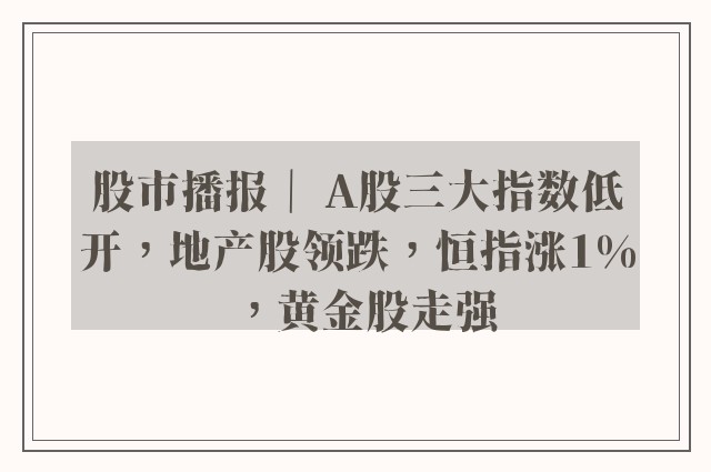 股市播报｜ A股三大指数低开，地产股领跌，恒指涨1%，黄金股走强