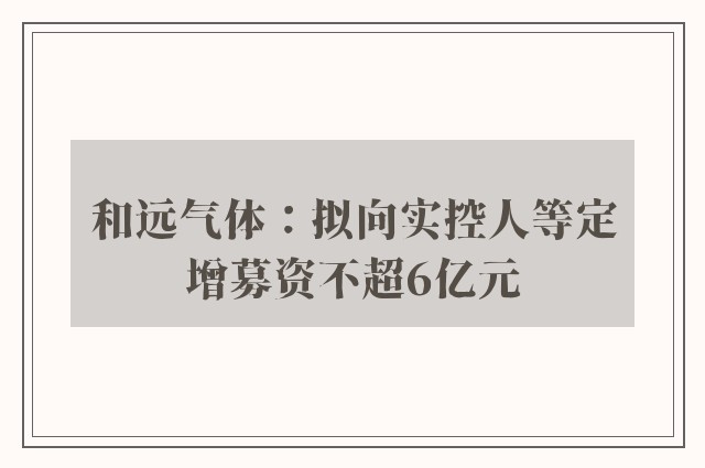 和远气体：拟向实控人等定增募资不超6亿元