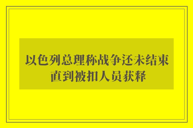 以色列总理称战争还未结束 直到被扣人员获释