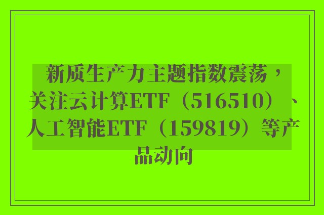 新质生产力主题指数震荡，关注云计算ETF（516510）、人工智能ETF（159819）等产品动向