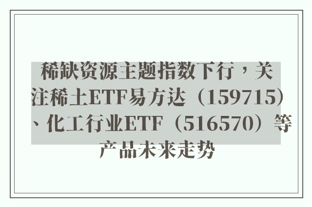 稀缺资源主题指数下行，关注稀土ETF易方达（159715）、化工行业ETF（516570）等产品未来走势