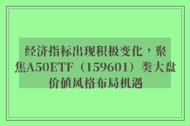 经济指标出现积极变化，聚焦A50ETF（159601）类大盘价值风格布局机遇