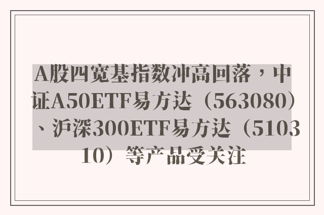 A股四宽基指数冲高回落，中证A50ETF易方达（563080）、沪深300ETF易方达（510310）等产品受关注