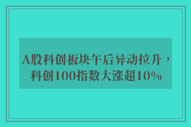 A股科创板块午后异动拉升，科创100指数大涨超10%