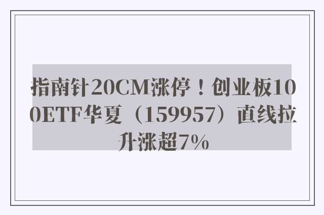 指南针20CM涨停！创业板100ETF华夏（159957）直线拉升涨超7%