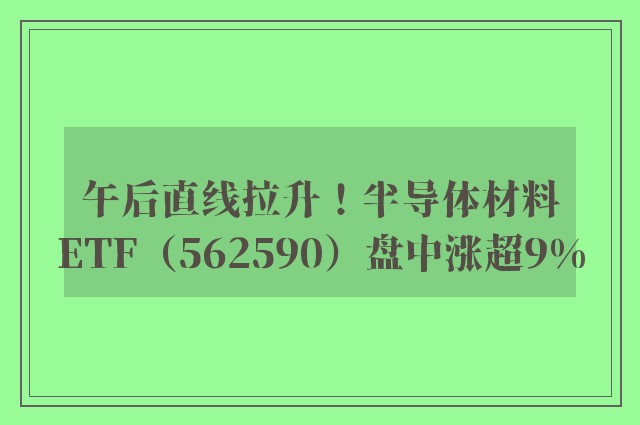 午后直线拉升！半导体材料ETF（562590）盘中涨超9%