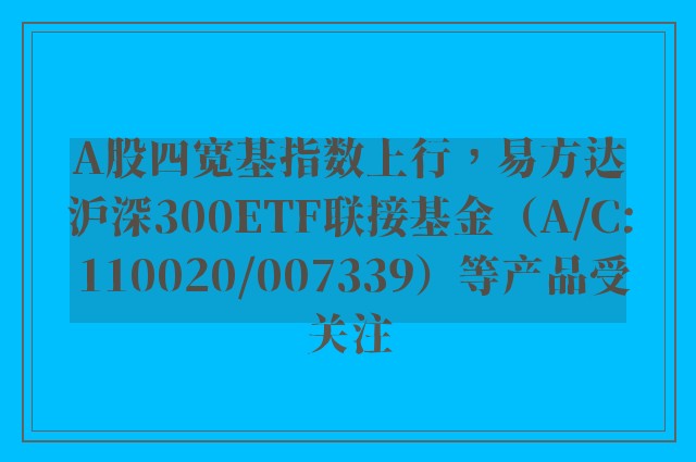 A股四宽基指数上行，易方达沪深300ETF联接基金（A/C: 110020/007339）等产品受关注