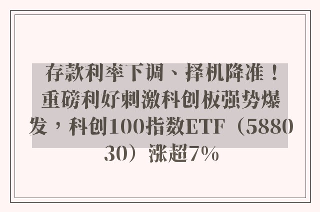 存款利率下调、择机降准！重磅利好刺激科创板强势爆发，科创100指数ETF（588030）涨超7%