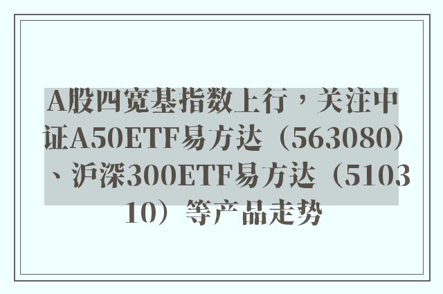 A股四宽基指数上行，关注中证A50ETF易方达（563080）、沪深300ETF易方达（510310）等产品走势