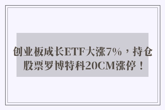 创业板成长ETF大涨7%，持仓股票罗博特科20CM涨停！