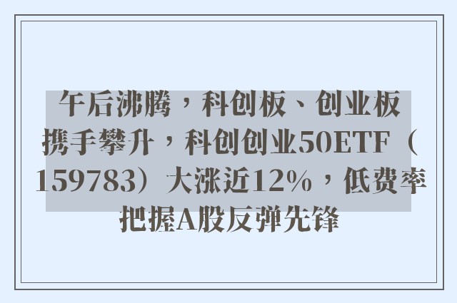 午后沸腾，科创板、创业板携手攀升，科创创业50ETF（159783）大涨近12%，低费率把握A股反弹先锋