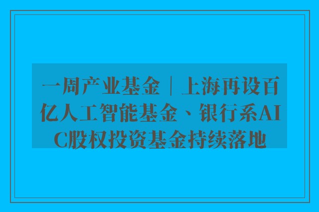 一周产业基金｜上海再设百亿人工智能基金、银行系AIC股权投资基金持续落地