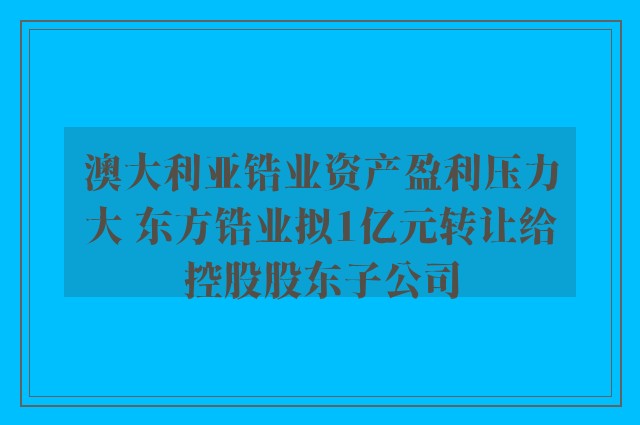 澳大利亚锆业资产盈利压力大 东方锆业拟1亿元转让给控股股东子公司