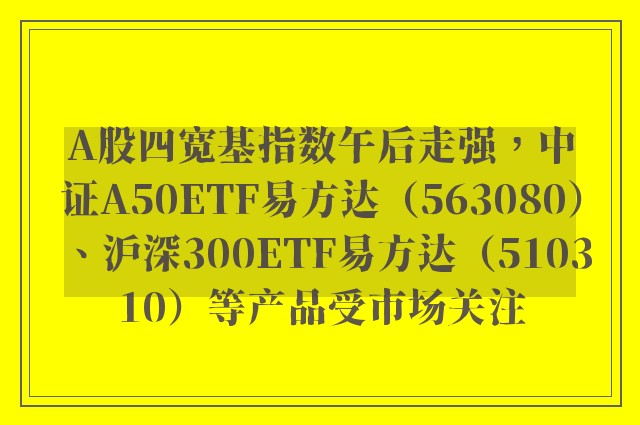 A股四宽基指数午后走强，中证A50ETF易方达（563080）、沪深300ETF易方达（510310）等产品受市场关注