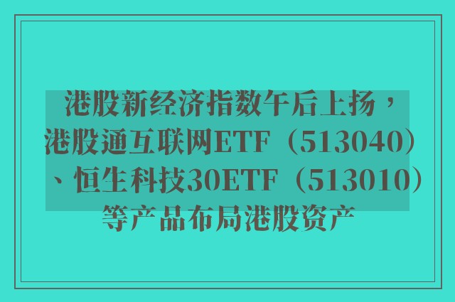 港股新经济指数午后上扬，港股通互联网ETF（513040）、恒生科技30ETF（513010）等产品布局港股资产