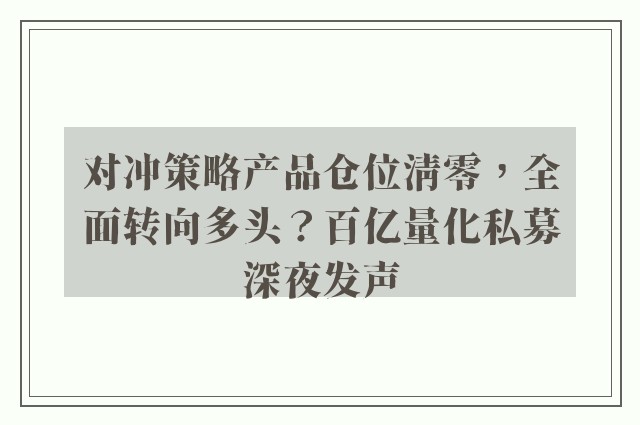 对冲策略产品仓位清零，全面转向多头？百亿量化私募深夜发声