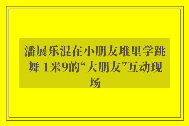 潘展乐混在小朋友堆里学跳舞 1米9的“大朋友”互动现场