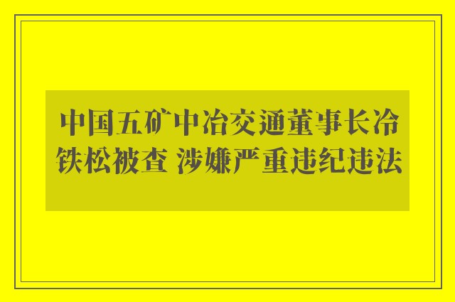 中国五矿中冶交通董事长冷铁松被查 涉嫌严重违纪违法