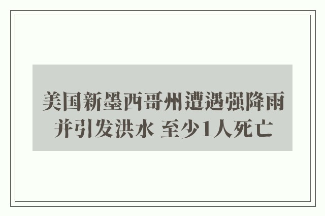 美国新墨西哥州遭遇强降雨并引发洪水 至少1人死亡