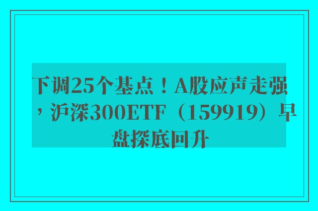 下调25个基点！A股应声走强，沪深300ETF（159919）早盘探底回升