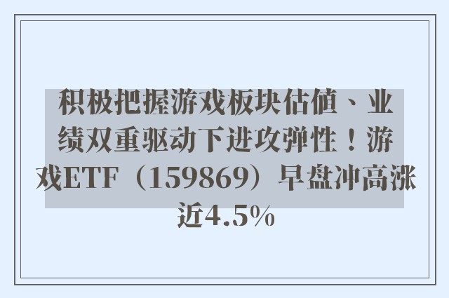 积极把握游戏板块估值、业绩双重驱动下进攻弹性！游戏ETF（159869）早盘冲高涨近4.5%