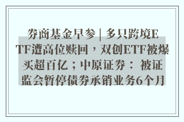 券商基金早参 | 多只跨境ETF遭高位赎回，双创ETF被爆买超百亿；中原证券： 被证监会暂停债券承销业务6个月