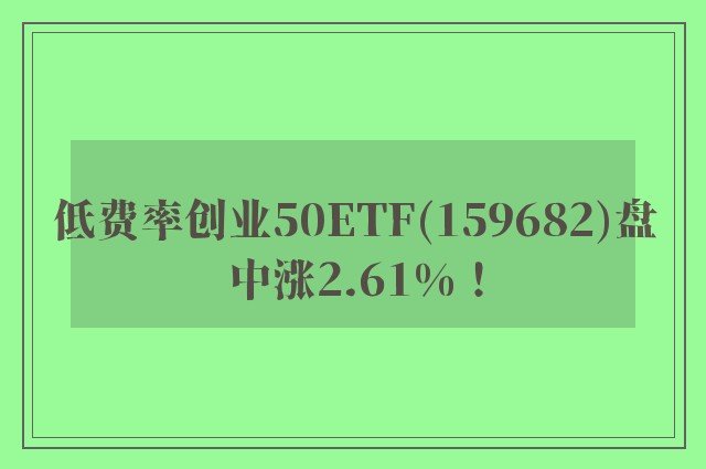 低费率创业50ETF(159682)盘中涨2.61%！