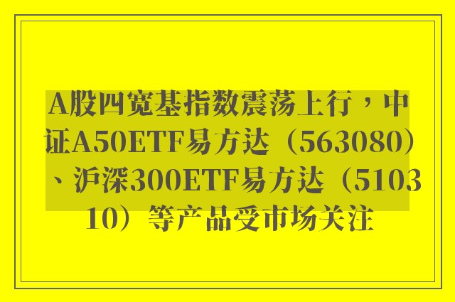 A股四宽基指数震荡上行，中证A50ETF易方达（563080）、沪深300ETF易方达（510310）等产品受市场关注