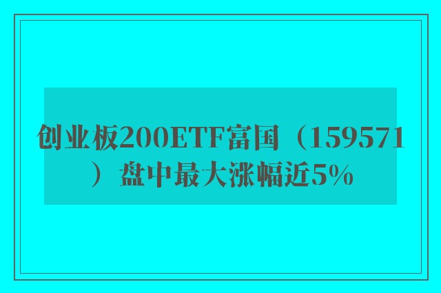 创业板200ETF富国（159571）盘中最大涨幅近5%