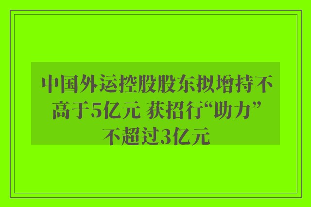 中国外运控股股东拟增持不高于5亿元 获招行“助力”不超过3亿元