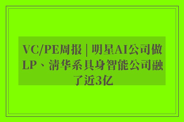 VC/PE周报 | 明星AI公司做LP、清华系具身智能公司融了近3亿