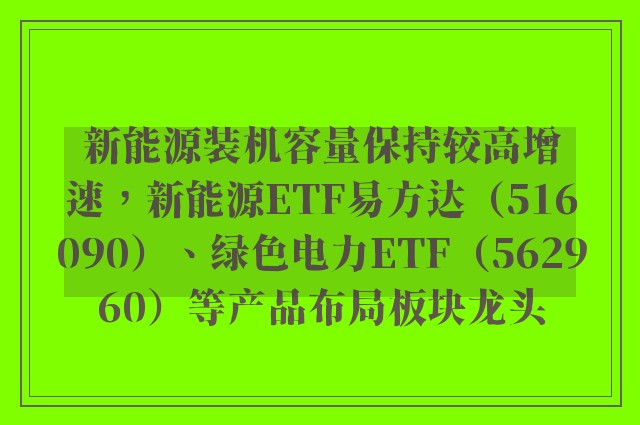 新能源装机容量保持较高增速，新能源ETF易方达（516090）、绿色电力ETF（562960）等产品布局板块龙头