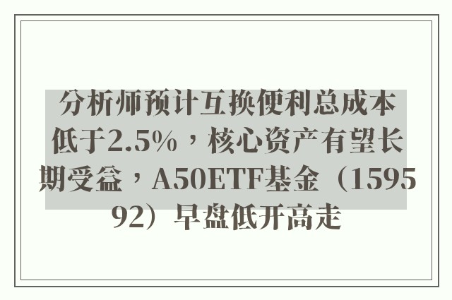 分析师预计互换便利总成本低于2.5%，核心资产有望长期受益，A50ETF基金（159592）早盘低开高走