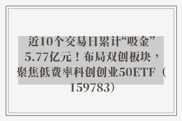 近10个交易日累计“吸金”5.77亿元！布局双创板块，聚焦低费率科创创业50ETF（159783）