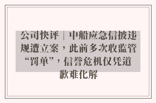 公司快评︱中船应急信披违规遭立案，此前多次收监管“罚单”，信誉危机仅凭道歉难化解