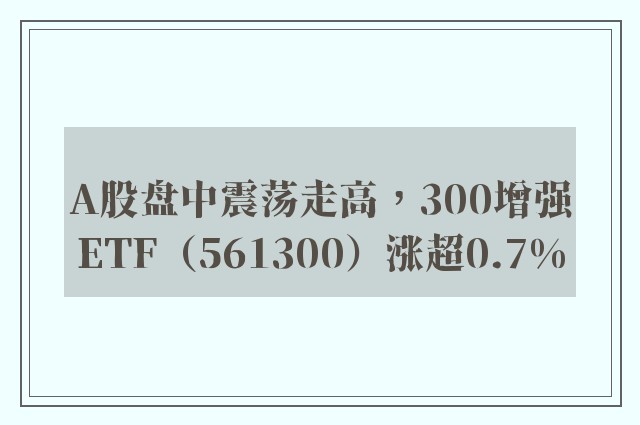 A股盘中震荡走高，300增强ETF（561300）涨超0.7%