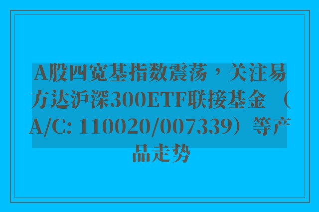 A股四宽基指数震荡，关注易方达沪深300ETF联接基金 （A/C: 110020/007339）等产品走势