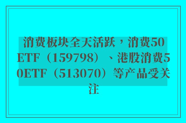 消费板块全天活跃，消费50ETF（159798）、港股消费50ETF（513070）等产品受关注