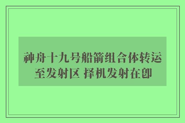 神舟十九号船箭组合体转运至发射区 择机发射在即