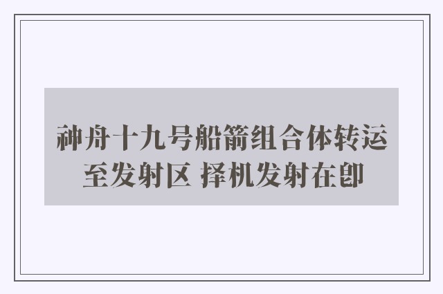 神舟十九号船箭组合体转运至发射区 择机发射在即