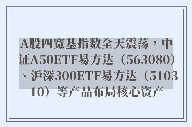 A股四宽基指数全天震荡，中证A50ETF易方达（563080）、沪深300ETF易方达（510310）等产品布局核心资产