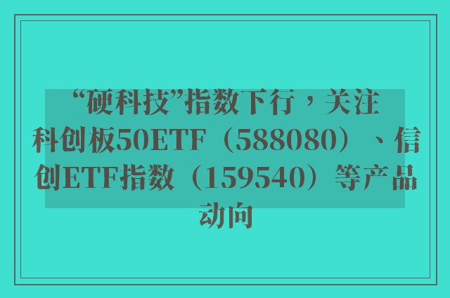 “硬科技”指数下行，关注科创板50ETF（588080）、信创ETF指数（159540）等产品动向