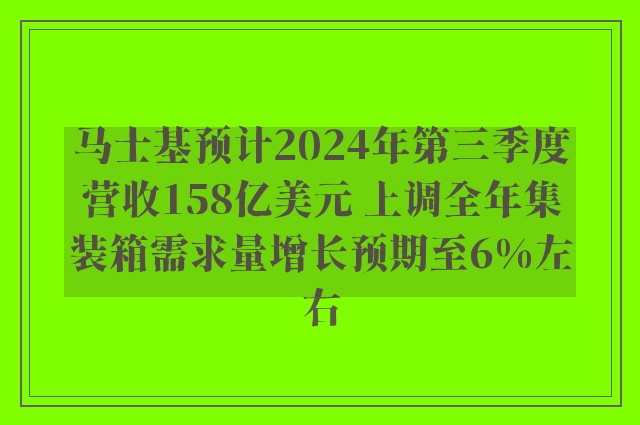 马士基预计2024年第三季度营收158亿美元 上调全年集装箱需求量增长预期至6%左右