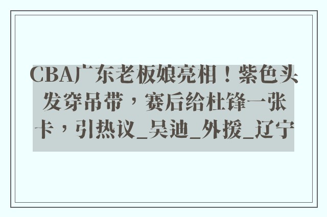 CBA广东老板娘亮相！紫色头发穿吊带，赛后给杜锋一张卡，引热议_吴迪_外援_辽宁