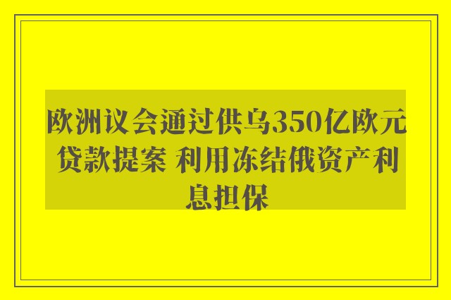 欧洲议会通过供乌350亿欧元贷款提案 利用冻结俄资产利息担保