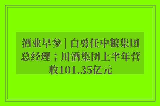 酒业早参 | 白勇任中粮集团总经理；川酒集团上半年营收101.35亿元