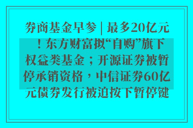 券商基金早参 | 最多20亿元！东方财富拟“自购”旗下权益类基金；开源证券被暂停承销资格，中信证券60亿元债券发行被迫按下暂停键