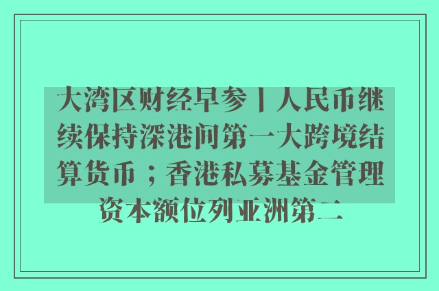 大湾区财经早参丨人民币继续保持深港间第一大跨境结算货币；香港私募基金管理资本额位列亚洲第二