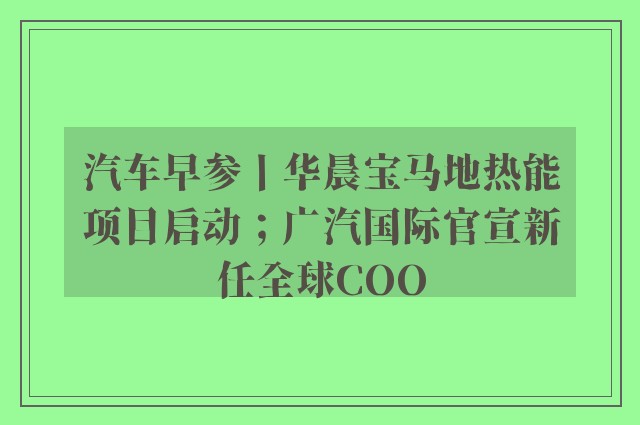 汽车早参丨华晨宝马地热能项目启动；广汽国际官宣新任全球COO