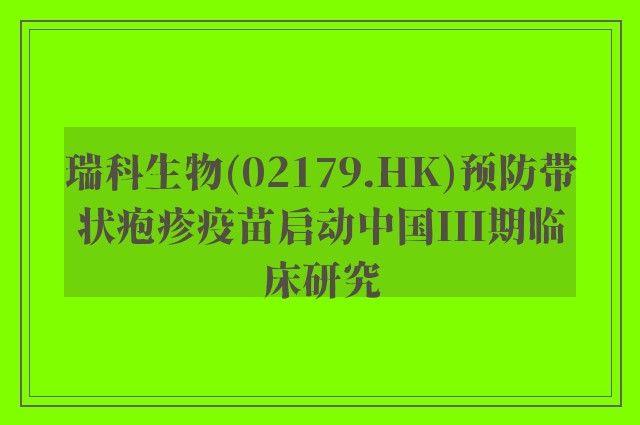 瑞科生物(02179.HK)预防带状疱疹疫苗启动中国III期临床研究